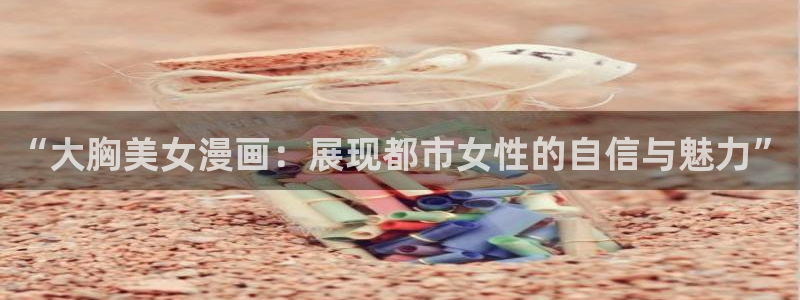51漫画社免费漫画网站：“大胸美女漫画：展现都市女性的自信与魅力”